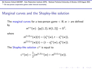 6th Summer School AACIMP - Kyiv Polytechnic Institute (KPI) - National Technical University of Ukraine, 8-20 August 2011
  On two-person cooperative games under interval uncertainty




Marginal curves and the Shapley-like solution

      The marginal curves for a two-person game < N, w > are deﬁned
      by
                     mσ,α (w ) : [w (1, 2), w (1, 2)] → R2 ,
      where
                                                  α              α
                             m(1,2),α (w )(t) = (s1 1 (w ), t − s1 1 (w )),
                                                      α          α
                             m(2,1),α (w )(t) = (t − s2 2 (w ), s2 2 (w )).
      The Shapley-like solution ψ α is equal to
                                   1
                         ψ α (w ) = (m(1,2),α (w ) + m(2,1),α (w )).
                                   2
 