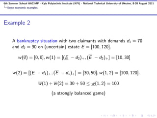 6th Summer School AACIMP - Kyiv Polytechnic Institute (KPI) - National Technical University of Ukraine, 8-20 August 2011
  Some economic examples




Example 2

      A bankruptcy situation with two claimants with demands d1 = 70
      and d2 = 90 on (uncertain) estate E = [100, 120].

           w (∅) = [0, 0], w (1) = [(E − d2 )+ , (E − d2 )+ ] = [10, 30]


      w (2) = [(E − d1 )+ , (E − d1 )+ ] = [30, 50], w (1, 2) = [100, 120].

                           w (1) + w (2) = 30 + 50 ≤ w (1, 2) = 100

                                      (a strongly balanced game)
 