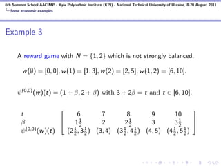 6th Summer School AACIMP - Kyiv Polytechnic Institute (KPI) - National Technical University of Ukraine, 8-20 August 2011
  Some economic examples




Example 3

      A reward game with N = {1, 2} which is not strongly balanced.

         w (∅) = [0, 0], w (1) = [1, 3], w (2) = [2, 5], w (1, 2) = [6, 10].


      ψ (0,0) (w )(t) = (1 + β, 2 + β) with 3 + 2β = t and t ∈ [6, 10].

                                                                              
        t                      6         7         8         9        10
        β                   11 2        2       21 2        3       31 2
                                                                               
          (0,0) (w )(t)      1     1             1     1             1     1
        ψ                 (2 2 , 3 2 ) (3, 4) (3 2 , 4 2 ) (4, 5) (4 2 , 5 2 )
 