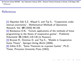 6th Summer School AACIMP - Kyiv Polytechnic Institute (KPI) - National Technical University of Ukraine, 8-20 August 2011
  References




References


      [1] Alparslan G¨k S.Z., Miquel S. and Tijs S., “Cooperation under
                      o
      interval uncertainty”, Mathematical Methods of Operations
      Research, Vol. 69 (2009) 99-109.
      [2] Bondareva O.N., “Certain applications of the methods of linear
      programming to the theory of cooperative games”, Problemly
      Kibernetiki 10 (1963) 119-139 (in Russian).
      [3] Branzei R., Dimitrov D. and Tijs S., “Models in Cooperative
      Game Theory”, Springer-Verlag Berlin (2008).
      [4] Gillies D.B., “Some Theorems on n-person Games”, Ph.D.
      Thesis, Princeton University Press (1953).
 