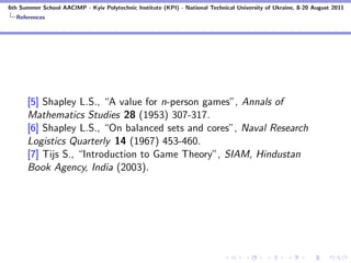 6th Summer School AACIMP - Kyiv Polytechnic Institute (KPI) - National Technical University of Ukraine, 8-20 August 2011
  References




      [5] Shapley L.S., “A value for n-person games”, Annals of
      Mathematics Studies 28 (1953) 307-317.
      [6] Shapley L.S., “On balanced sets and cores”, Naval Research
      Logistics Quarterly 14 (1967) 453-460.
      [7] Tijs S., “Introduction to Game Theory”, SIAM, Hindustan
      Book Agency, India (2003).
 