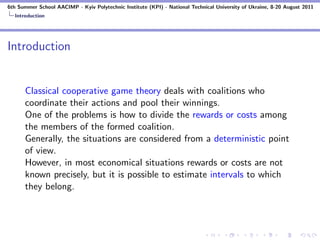 6th Summer School AACIMP - Kyiv Polytechnic Institute (KPI) - National Technical University of Ukraine, 8-20 August 2011
  Introduction




Introduction


      Classical cooperative game theory deals with coalitions who
      coordinate their actions and pool their winnings.
      One of the problems is how to divide the rewards or costs among
      the members of the formed coalition.
      Generally, the situations are considered from a deterministic point
      of view.
      However, in most economical situations rewards or costs are not
      known precisely, but it is possible to estimate intervals to which
      they belong.
 