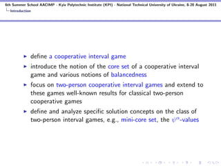 6th Summer School AACIMP - Kyiv Polytechnic Institute (KPI) - National Technical University of Ukraine, 8-20 August 2011
  Introduction




              deﬁne a cooperative interval game
              introduce the notion of the core set of a cooperative interval
              game and various notions of balancedness
              focus on two-person cooperative interval games and extend to
              these games well-known results for classical two-person
              cooperative games
              deﬁne and analyze speciﬁc solution concepts on the class of
              two-person interval games, e.g., mini-core set, the ψ α -values
 
