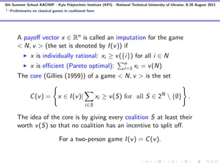 6th Summer School AACIMP - Kyiv Polytechnic Institute (KPI) - National Technical University of Ukraine, 8-20 August 2011
  Preliminaries on classical games in coalitional form




      A payoﬀ vector x ∈ Rn is called an imputation for the game
      < N, v > (the set is denoted by I (v )) if
              x is individually rational: xi ≥ v ({i}) for all i ∈ N
                                                                   n
              x is eﬃcient (Pareto optimal):                       i=1 xi    = v (N)
      The core (Gillies (1959)) of a game < N, v > is the set


              C (v ) =         x ∈ I (v )|               xi ≥ v (S) for all S ∈ 2N  {∅} .
                                                i∈S

      The idea of the core is by giving every coalition S at least their
      worth v (S) so that no coalition has an incentive to split oﬀ.

                                For a two-person game I (v ) = C (v ).
 