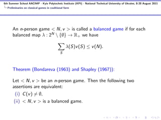 6th Summer School AACIMP - Kyiv Polytechnic Institute (KPI) - National Technical University of Ukraine, 8-20 August 2011
  Preliminaries on classical games in coalitional form




      An n-person game < N, v > is called a balanced game if for each
      balanced map λ : 2N  {∅} → R+ we have

                                                   λ(S)v (S) ≤ v (N).
                                              S



      Theorem (Bondareva (1963) and Shapley (1967)):

      Let < N, v > be an n-person game. Then the following two
      assertions are equivalent:
        (i) C (v ) = ∅,
       (ii) < N, v > is a balanced game.
 