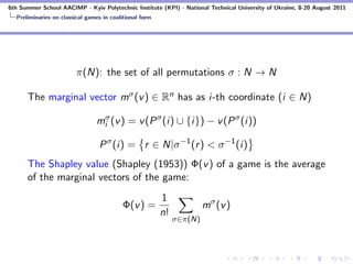 6th Summer School AACIMP - Kyiv Polytechnic Institute (KPI) - National Technical University of Ukraine, 8-20 August 2011
  Preliminaries on classical games in coalitional form




                         π(N): the set of all permutations σ : N → N

      The marginal vector mσ (v ) ∈ Rn has as i-th coordinate (i ∈ N)

                                miσ (v ) = v (P σ (i) ∪ {i}) − v (P σ (i))

                                 P σ (i) = r ∈ N|σ −1 (r ) < σ −1 (i)
      The Shapley value (Shapley (1953)) Φ(v ) of a game is the average
      of the marginal vectors of the game:
                                                         1
                                          Φ(v ) =                      mσ (v )
                                                         n!
                                                              σ∈π(N)
 
