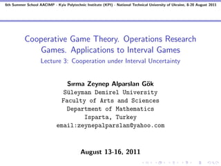6th Summer School AACIMP - Kyiv Polytechnic Institute (KPI) - National Technical University of Ukraine, 8-20 August 2011




          Cooperative Game Theory. Operations Research
             Games. Applications to Interval Games
                    Lecture 3: Cooperation under Interval Uncertainty


                                Sırma Zeynep Alparslan G¨k
                                                        o
                               S¨leyman Demirel University
                                u
                              Faculty of Arts and Sciences
                                Department of Mathematics
                                     Isparta, Turkey
                             email:zeynepalparslan@yahoo.com



                                          August 13-16, 2011
 