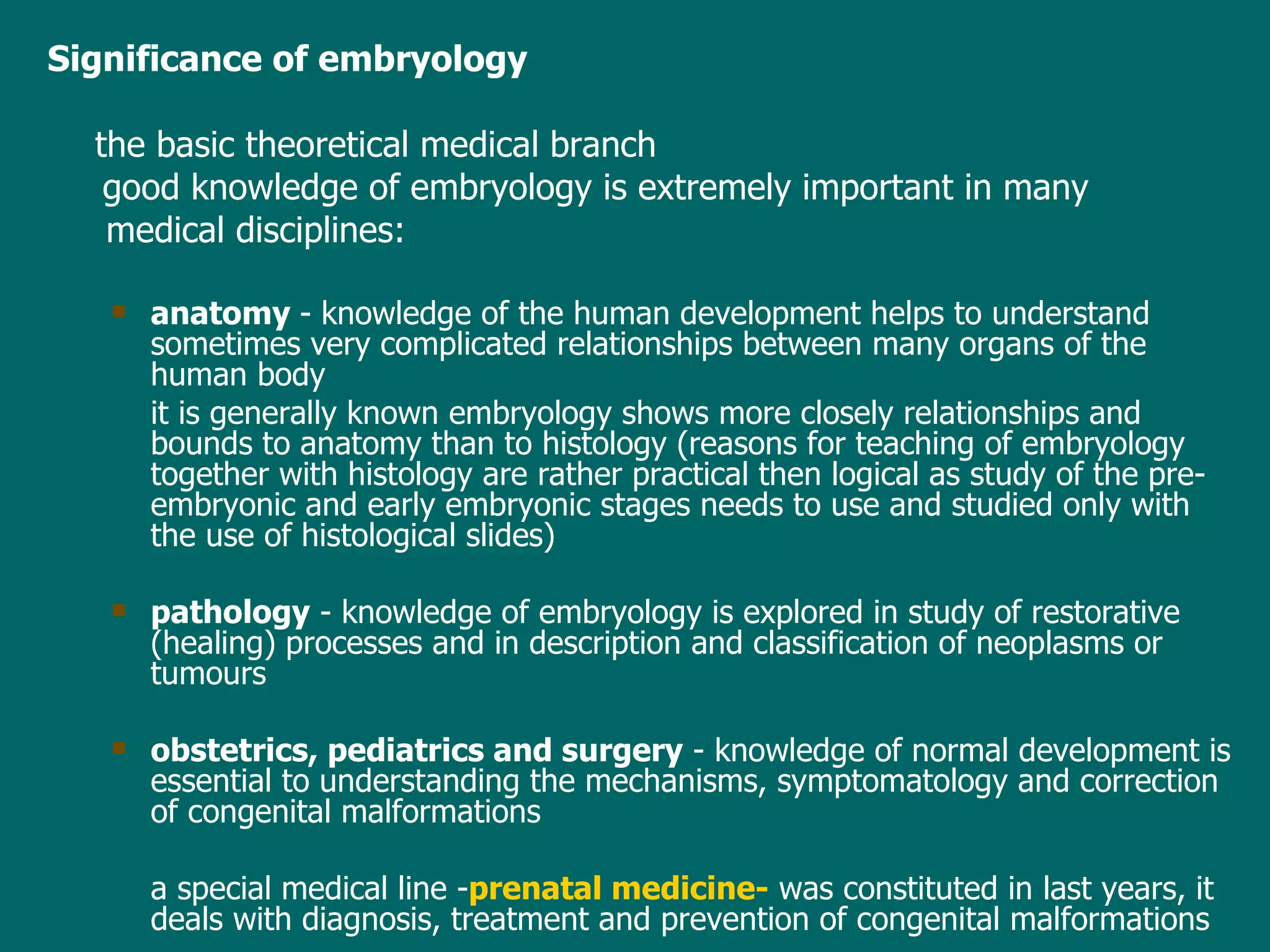 Significance of embryology the basic theoretical medical branch good knowledge of   embryology  is  extremely  important in  many    medical disciplines: anatomy  - knowledge of the human   develop ment helps to  understand  sometimes very complicated  relationships  between many organs of the human body it is generally known  embryology  shows more  closely relationships  and bounds to  anatomy than  to  histology  ( reason s for teaching of embryology together with histology are rather practical then logical as study of the  pre-embryonic and  early  embryonic stages  needs to use and  studied only with the use of histological slides) pathology  - knowledge of embryology is  explored  in study of restorative (healing) processes and in description and classification of  neoplasms  or tumo u rs obstetrics, pediatrics and surgery  - knowledge of normal development is essential to understanding the mechanisms, symptomatology and correction of congenital malformations a  special medical  line - prenatal medicine -   was  constituted in last years , it  deal s  with diagnosis, treatment and prevention of congenital malformations 