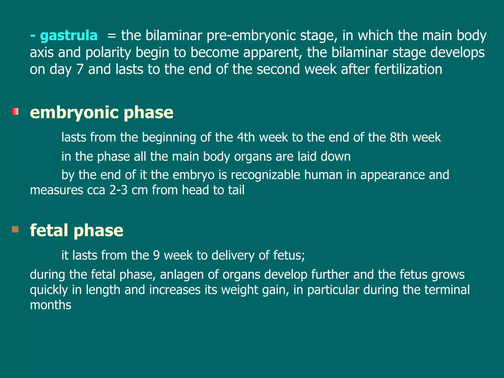 -  gastrula   =   the  bilaminar pre-embryonic stage ,  in which the main body axis  and polarity  begin to become apparent, the  bilaminar  stage develop s   on day 7 and lasts to  the end of the  second  week after fertilization   embryonic phase lasts from the beginning of the 4th week to the end of the 8th week in  th e   phase  all the main body organs are laid down by the end of  it  the embryo is recognizabl e  human in appearance  and   measures  cca  2-3 cm from head to tail fetal phase   it lasts from the 9 week to  delivery  of fetus;  during th e   fetal  phase, anlagen of organs develop further and the fetus grows quic kly  in length and increases its weight gain, in particular during the terminal months 