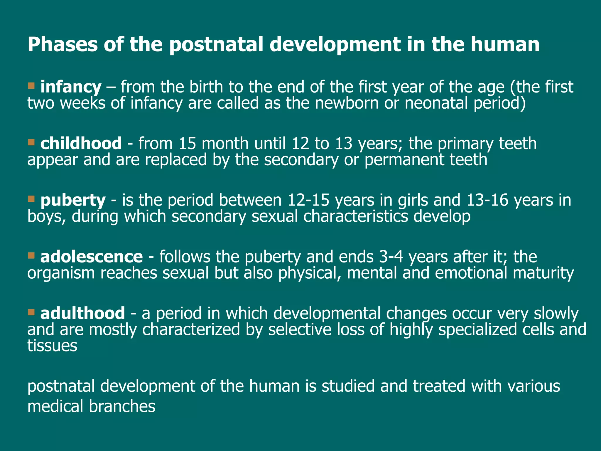 Phases of the   postnatal  development in the human infancy  –  from the birth to the end of the  first year of the  age  (the first two weeks of infancy are  called  as the newborn or neonatal period) childhood  - from 15 month until 12 to 13 years; the primary teeth appear and are replaced by the secondary or permanent teeth puberty  - is the period between 12-15 years in girls and 13-16 years in boys, during which secondary sexual characteristics develop adolescence  - follows the puberty and ends 3-4 years after it; the organism reaches sexual but also physical, mental and emotional maturity adulthood  -   a period in which developmental changes occur very slowly and are mostly characterized by selective loss of highly specialized cells and tissues postnatal development of the human is studied and treated with various medical branches 