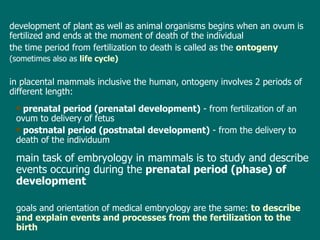 d evelopment of plant  as well as  animal organism s  begins  when an ovum  is  fertilized  and ends at  the moment of  death  of the individual the time  period  from fertilization to death is called as  the   ontogeny (sometimes also as  life cycle ) in  placental mammals  inclusive the human, ontogeny involves  2 periods of different length: prenatal  period (prenatal development)  - from fertilization  of an ovum  to  delivery of fetus postnatal  period (postnatal development)  - from  the   delivery  to death of  the individuum main task of embryology in mammals is to study and describe events occuring during the  prenatal  period (phase) of development  goals and orientation of medical embryology are the same:  to describe and explain events and processes from the fertilization to  the  birth 