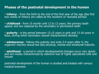 Phases of the   postnatal  development in the human infancy  –  from the birth to the end of the  first year of the  age  (the first two weeks of infancy are  called  as the newborn or neonatal period) childhood  - from 15 month until 12 to 13 years; the primary teeth appear and are replaced by the secondary or permanent teeth puberty  - is the period between 12-15 years in girls and 13-16 years in boys, during which secondary sexual characteristics develop adolescence  - follows the puberty and ends 3-4 years after it; the organism reaches sexual but also physical, mental and emotional maturity adulthood  -   a period in which developmental changes occur very slowly and are mostly characterized by selective loss of highly specialized cells and tissues postnatal development of the human is studied and treated with various medical branches 
