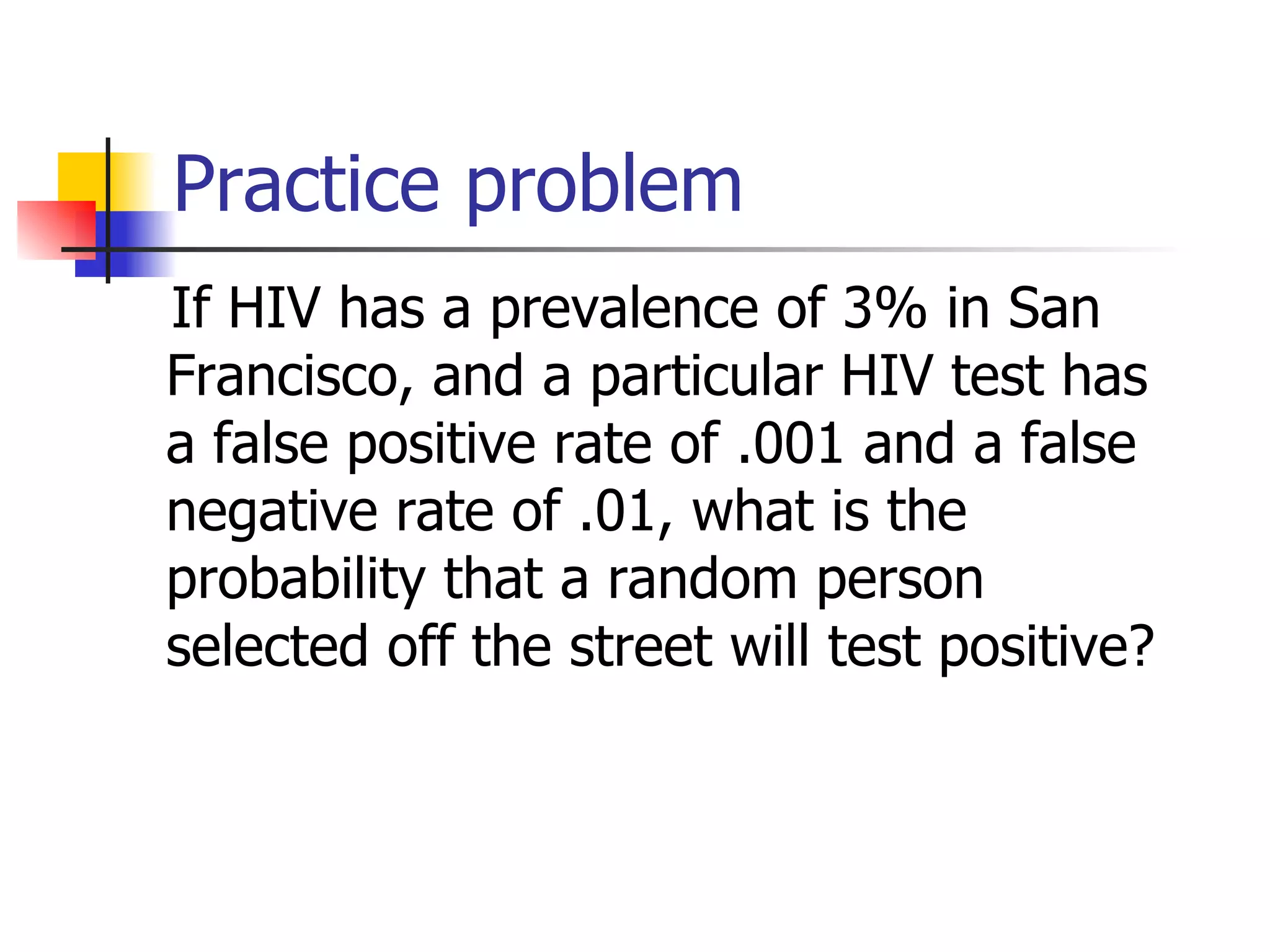 Practice problem If HIV has a prevalence of 3% in San Francisco, and a particular HIV test has a false positive rate of .001 and a false negative rate of .01, what is the probability that a random person selected off the street will test positive? 