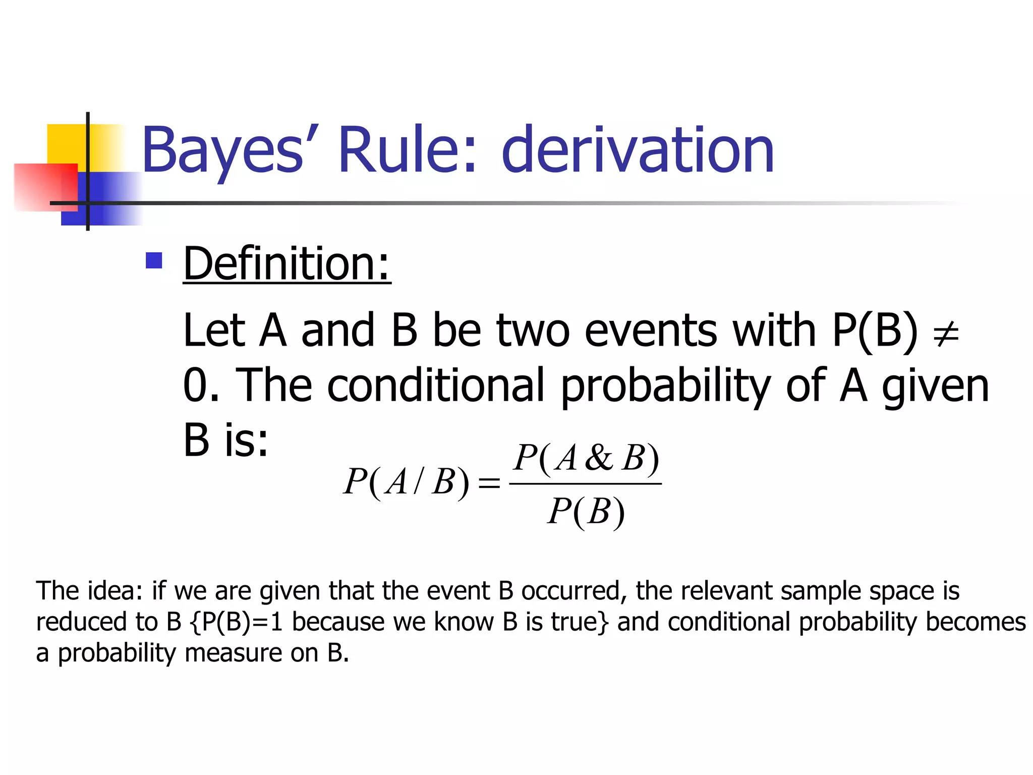 Bayes’ Rule: derivation Definition: Let A and B be two events with P(B)    0. The conditional probability of A given B is: The idea: if we are given that the event B occurred, the relevant sample space is reduced to B {P(B)=1 because we know B is true} and conditional probability becomes a probability measure on B.  