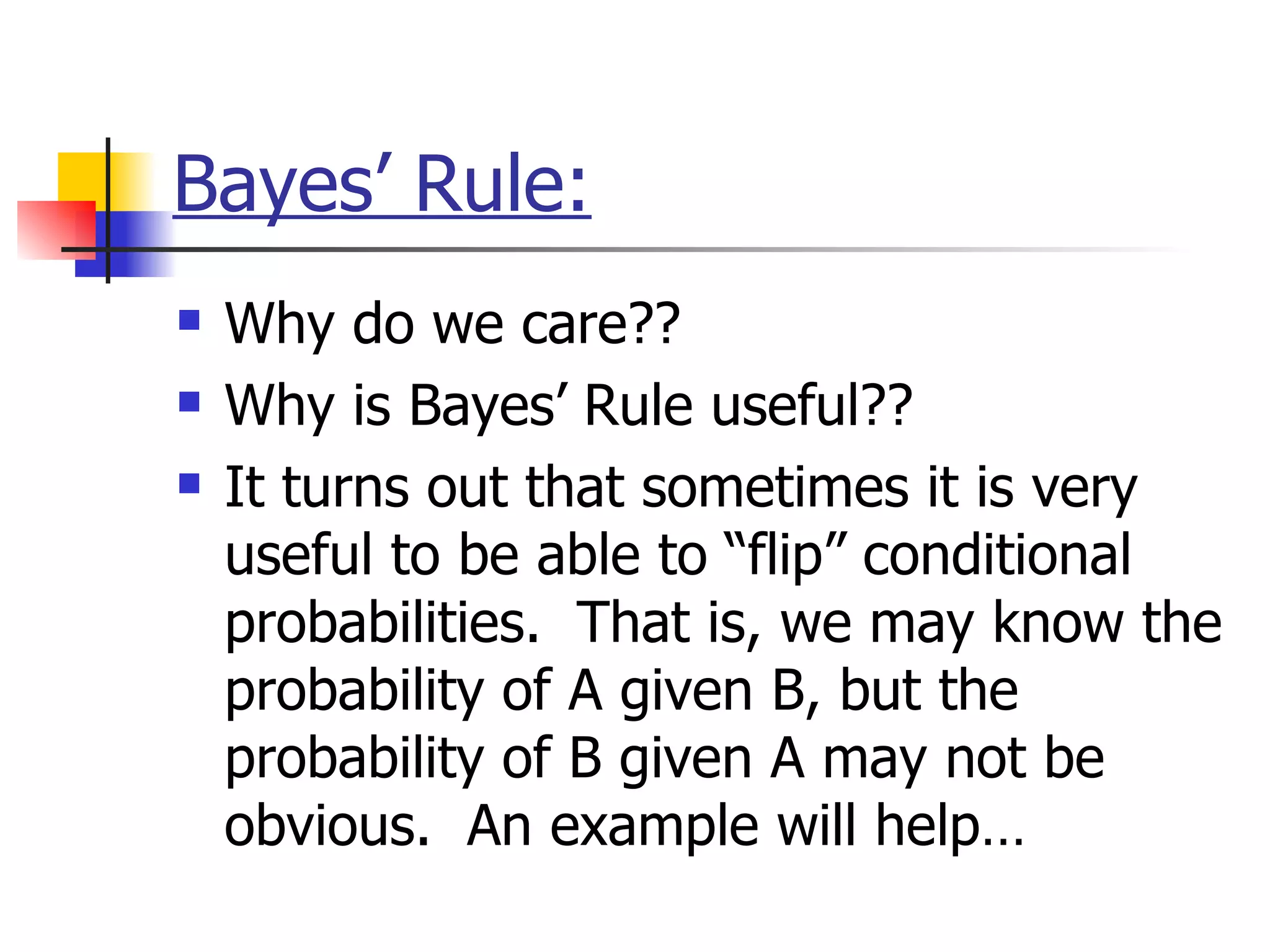 Bayes’ Rule: Why do we care??  Why is Bayes’ Rule useful??  It turns out that sometimes it is very useful to be able to “flip” conditional probabilities.  That is, we may know the probability of A given B, but the probability of B given A may not be obvious.  An example will help…   
