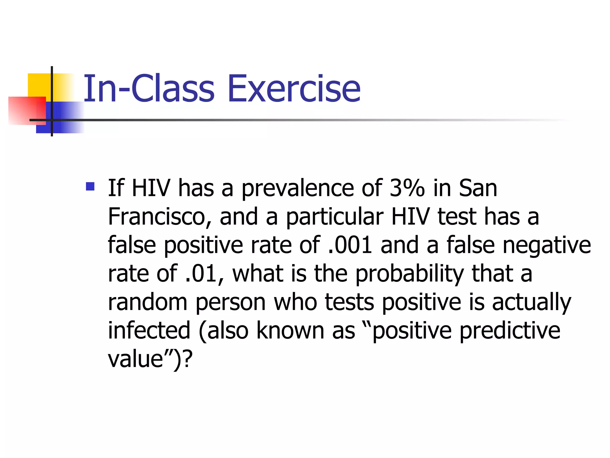 In-Class Exercise If HIV has a prevalence of 3% in San Francisco, and a particular HIV test has a false positive rate of .001 and a false negative rate of .01, what is the probability that a random person who tests positive is actually infected (also known as “positive predictive value”)?   
