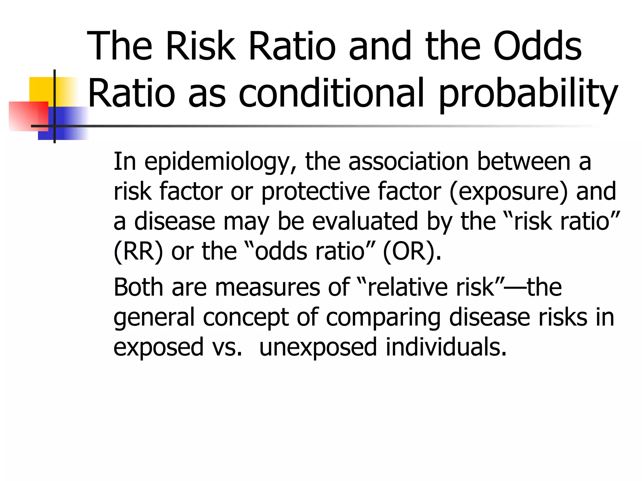 The Risk Ratio and the Odds Ratio as conditional probability In epidemiology, the association between a risk factor or protective factor (exposure) and a disease may be evaluated by the “risk ratio” (RR) or the “odds ratio” (OR).  Both are measures of “relative risk”—the general concept of comparing disease risks in exposed vs.  unexposed individuals. 