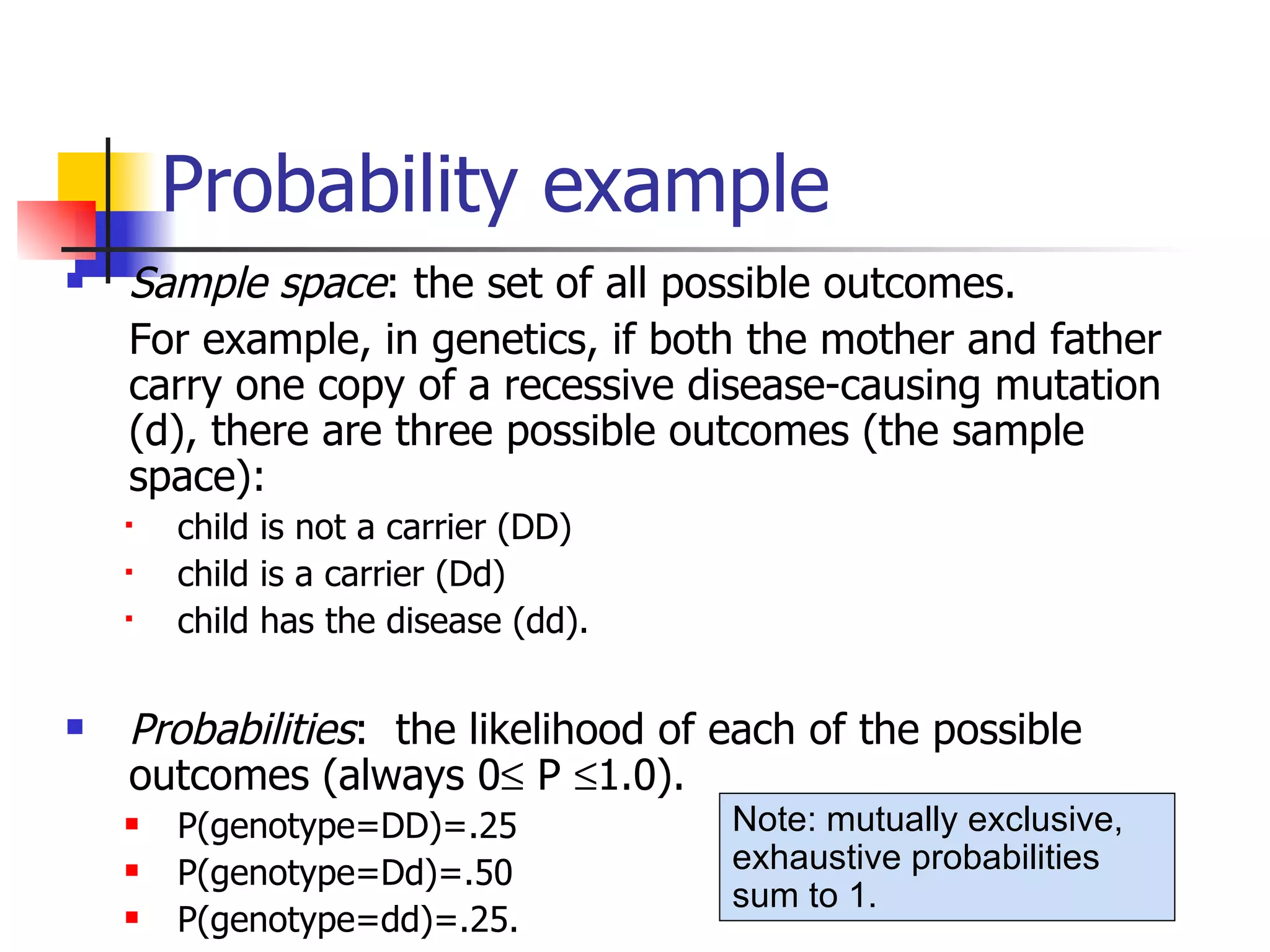 Probability example Sample space : the set of all possible outcomes.  For example, in genetics, if both the mother and father carry one copy of a recessive disease-causing mutation (d), there are three possible outcomes (the sample space):  child is not a carrier (DD) child is a carrier (Dd) child has the disease (dd). Probabilities :  the likelihood of each of the possible outcomes (always 0   P   1.0). P(genotype=DD)=.25 P(genotype=Dd)=.50 P(genotype=dd)=.25.  Note: mutually exclusive, exhaustive probabilities sum to 1.   