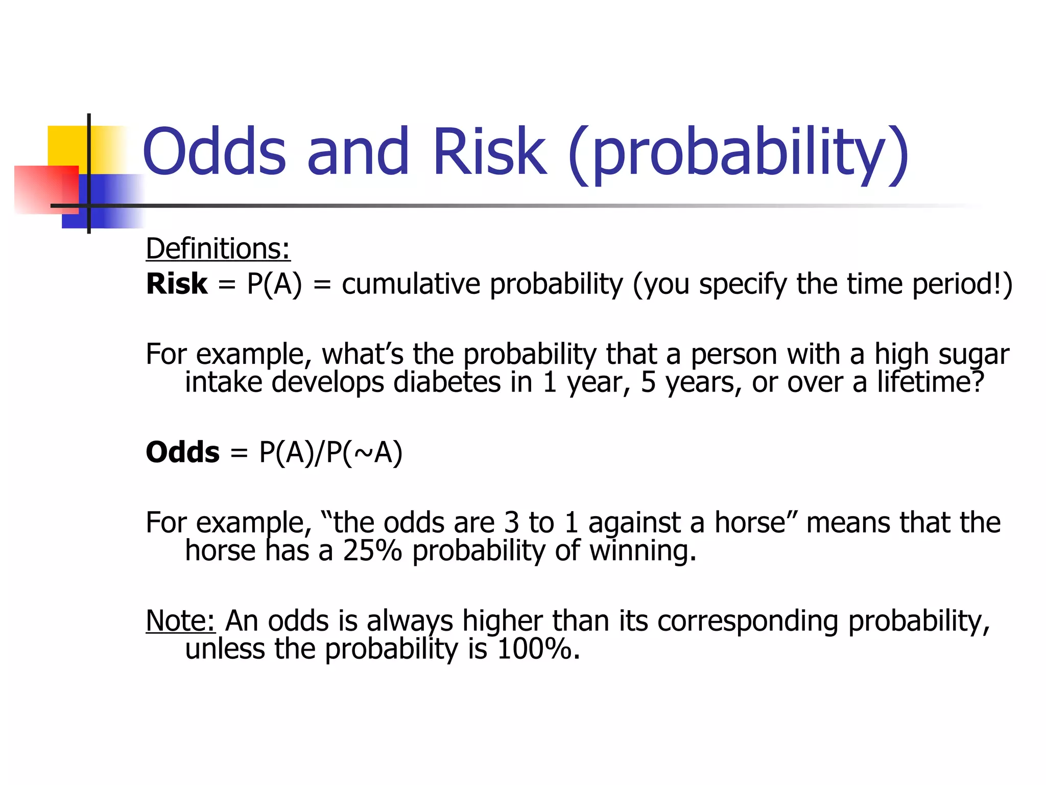 Odds and Risk (probability) Definitions: Risk  = P(A) = cumulative probability (you specify the time period!) For example, what’s the probability that a person with a high sugar intake develops diabetes in 1 year, 5 years, or over a lifetime?  Odds  = P(A)/P(~A) For example, “the odds are 3 to 1 against a horse” means that the horse has a 25% probability of winning. Note:  An odds is always higher than its corresponding probability, unless the probability is 100%. 