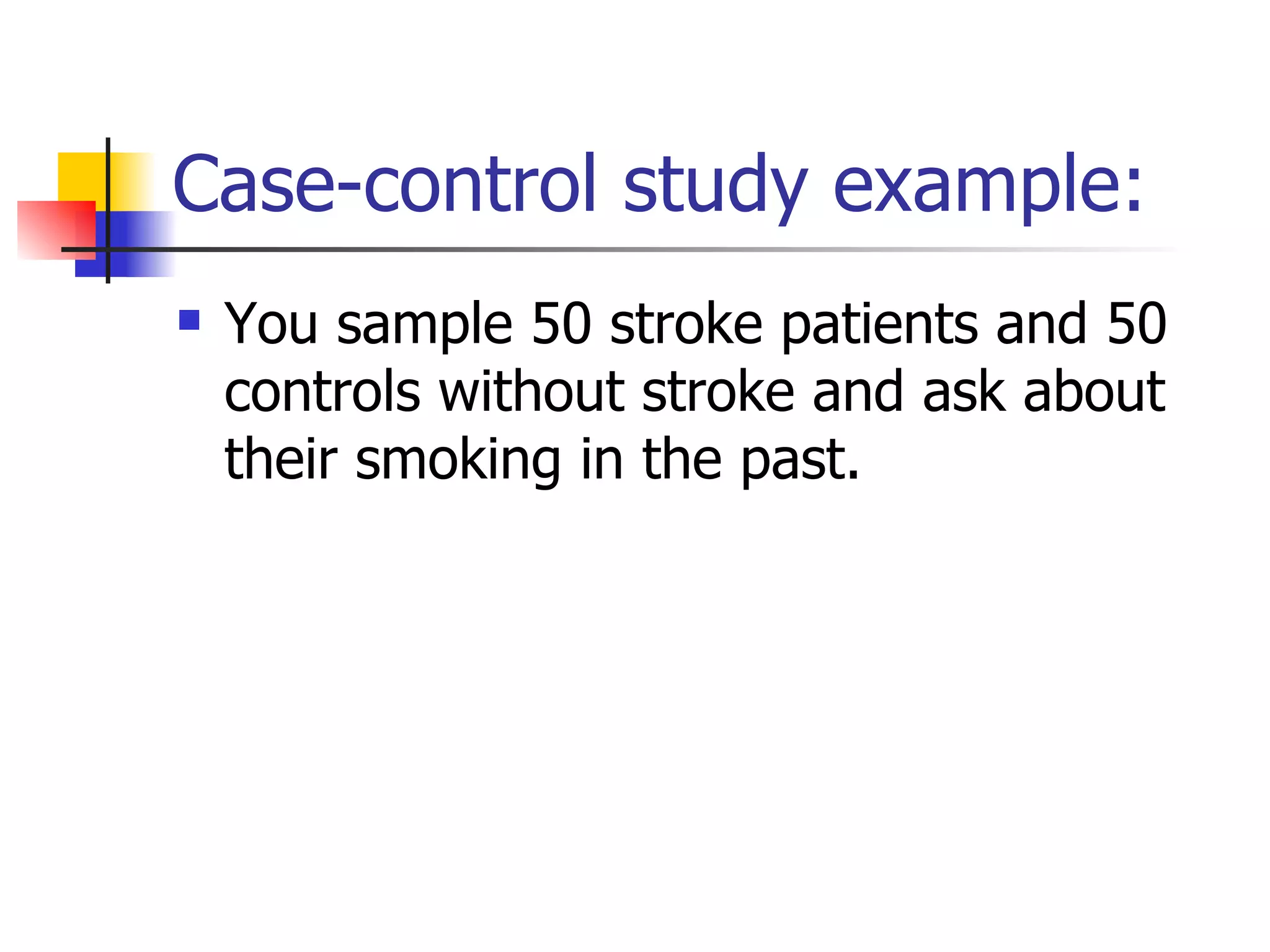 Case-control study example: You sample 50 stroke patients and 50 controls without stroke and ask about their smoking in the past.  