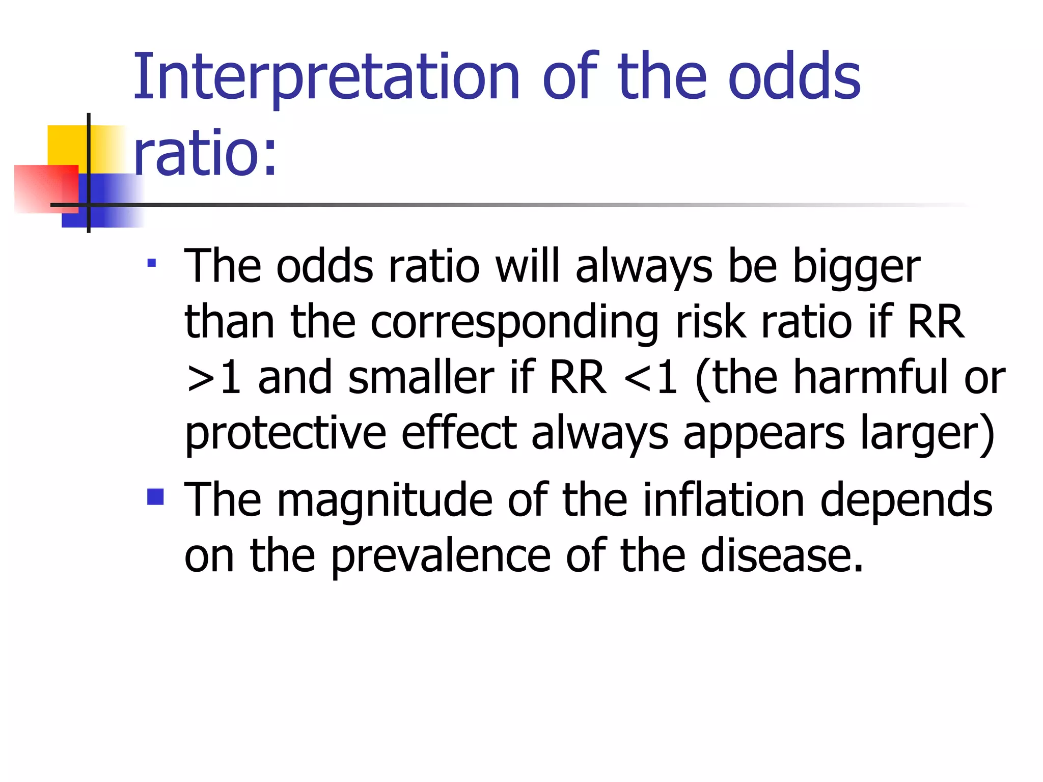 Interpretation of the odds ratio: The odds ratio will always be bigger than the corresponding risk ratio if RR >1 and smaller if RR <1 (the harmful or protective effect always appears larger) The magnitude of the inflation depends on the prevalence of the disease. 