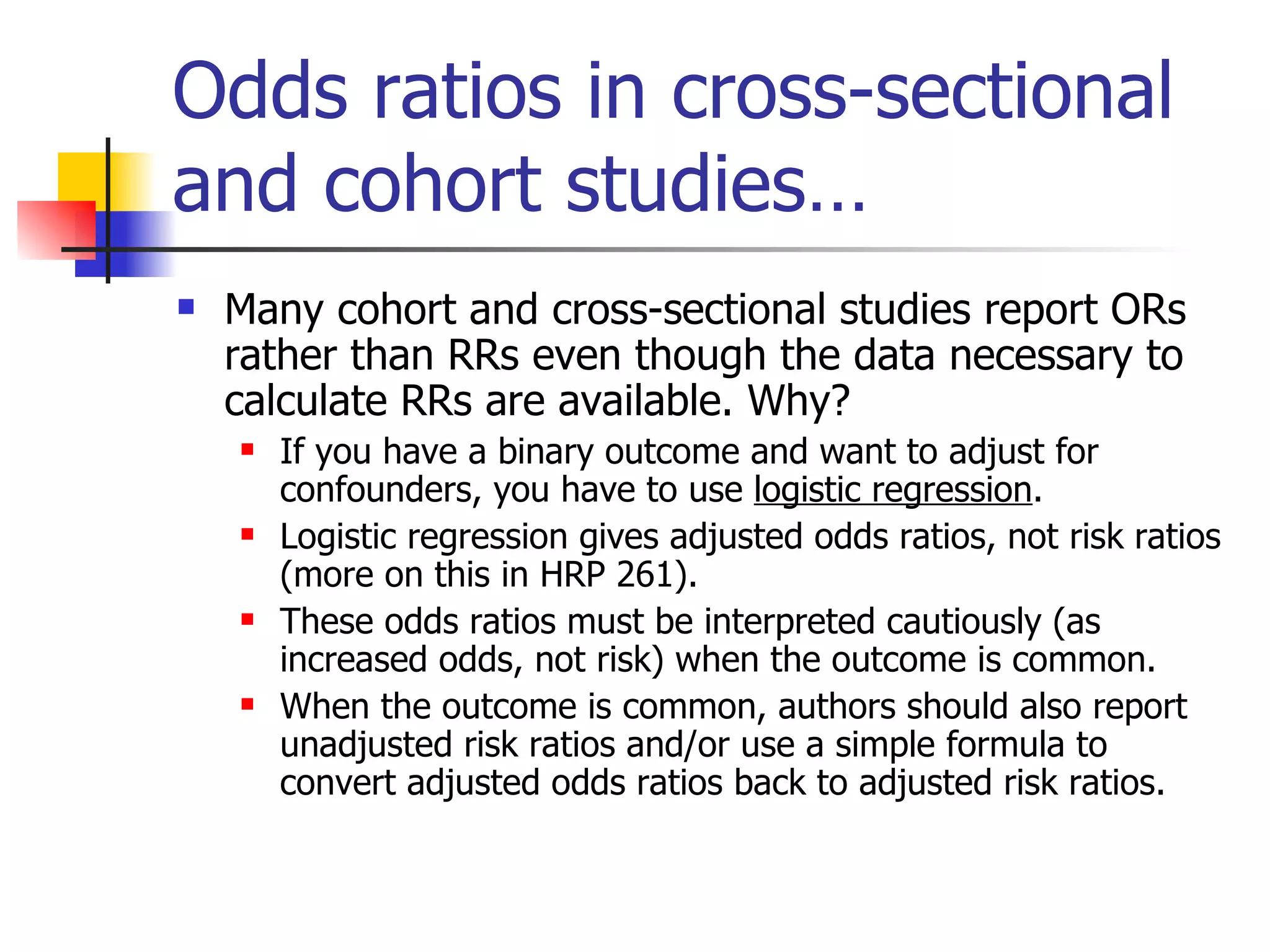 Odds ratios in cross-sectional and cohort studies… Many cohort and cross-sectional studies report ORs rather than RRs even though the data necessary to calculate RRs are available. Why? If you have a binary outcome and want to adjust for confounders, you have to use  logistic regression . Logistic regression gives adjusted odds ratios, not risk ratios (more on this in HRP 261). These odds ratios must be interpreted cautiously (as increased odds, not risk) when the outcome is common.  When the outcome is common, authors should also report unadjusted risk ratios and/or use a simple formula to convert adjusted odds ratios back to adjusted risk ratios. 