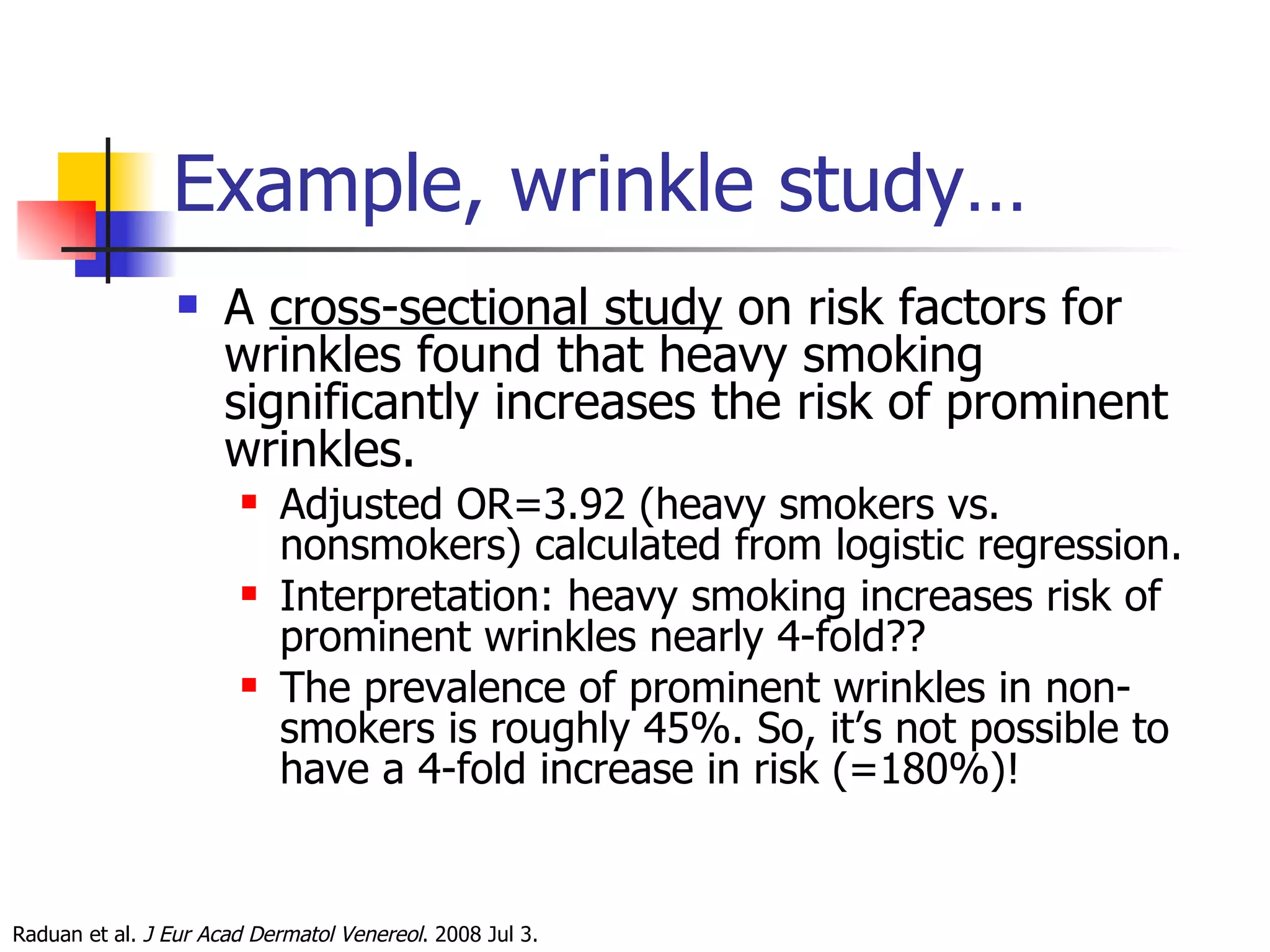 Example, wrinkle study… A  cross-sectional study  on risk factors for wrinkles found that heavy smoking significantly increases the risk of prominent wrinkles.  Adjusted OR=3.92 (heavy smokers vs. nonsmokers) calculated from logistic regression. Interpretation: heavy smoking increases risk of prominent wrinkles nearly 4-fold?? The prevalence of prominent wrinkles in non-smokers is roughly 45%. So, it’s not possible to have a 4-fold increase in risk (=180%)! Raduan et al.  J Eur Acad Dermatol Venereol . 2008 Jul 3.  