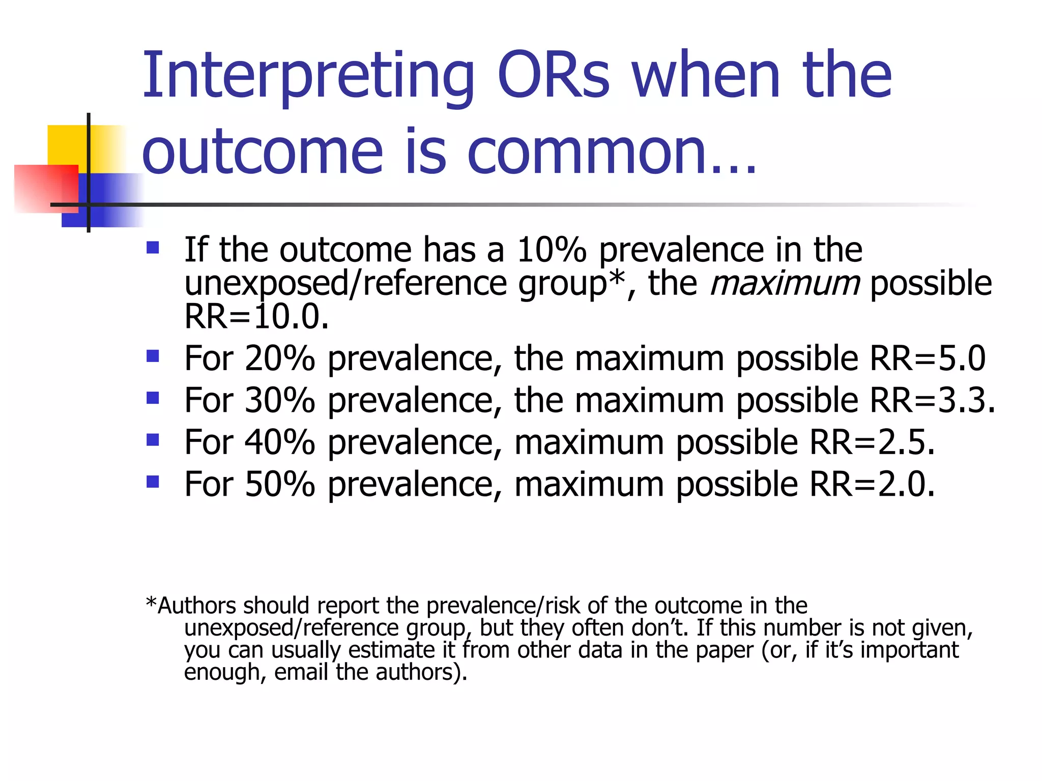 Interpreting ORs when the outcome is common… If the outcome has a 10% prevalence in the unexposed/reference group*, the  maximum  possible RR=10.0. For 20% prevalence, the maximum possible RR=5.0 For 30% prevalence, the maximum possible RR=3.3. For 40% prevalence, maximum possible RR=2.5. For 50% prevalence, maximum possible RR=2.0. *Authors should report the prevalence/risk of the outcome in the unexposed/reference group, but they often don’t. If this number is not given, you can usually estimate it from other data in the paper (or, if it’s important enough, email the authors). 