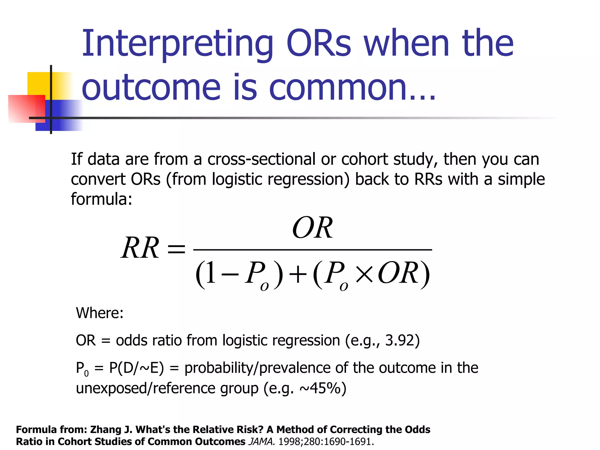 Interpreting ORs when the outcome is common… Formula from: Zhang J. What's the Relative Risk? A Method of Correcting the Odds Ratio in Cohort Studies of Common Outcomes  JAMA.  1998;280:1690-1691.  Where: OR = odds ratio from logistic regression (e.g., 3.92) P 0  = P(D/~E) = probability/prevalence of the outcome in the unexposed/reference group (e.g. ~45%) If data are from a cross-sectional or cohort study, then you can convert ORs (from logistic regression) back to RRs with a simple formula: 