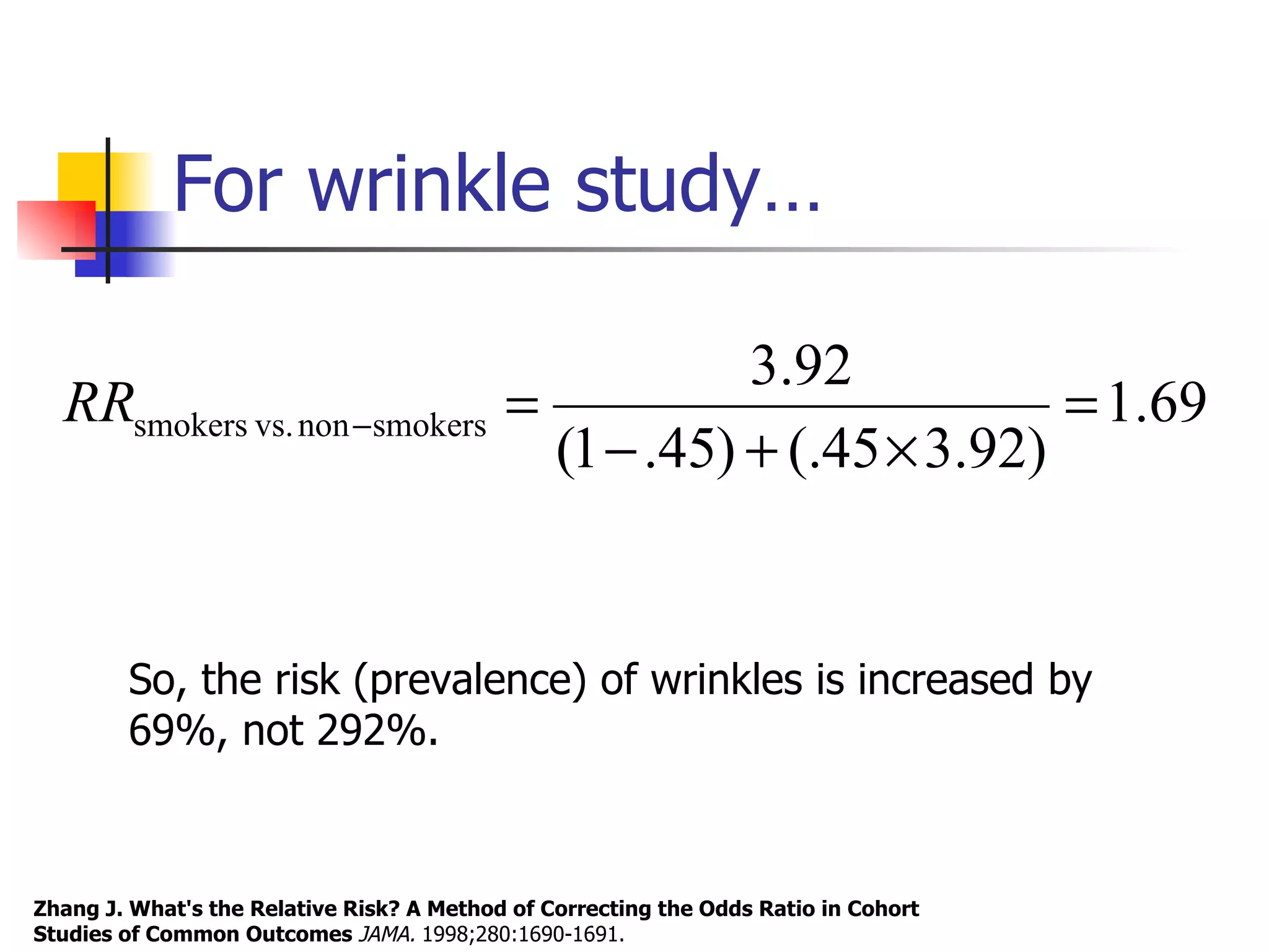 For wrinkle study… Zhang J. What's the Relative Risk? A Method of Correcting the Odds Ratio in Cohort Studies of Common Outcomes  JAMA.  1998;280:1690-1691.  So, the risk (prevalence) of wrinkles is increased by 69%, not 292%. 