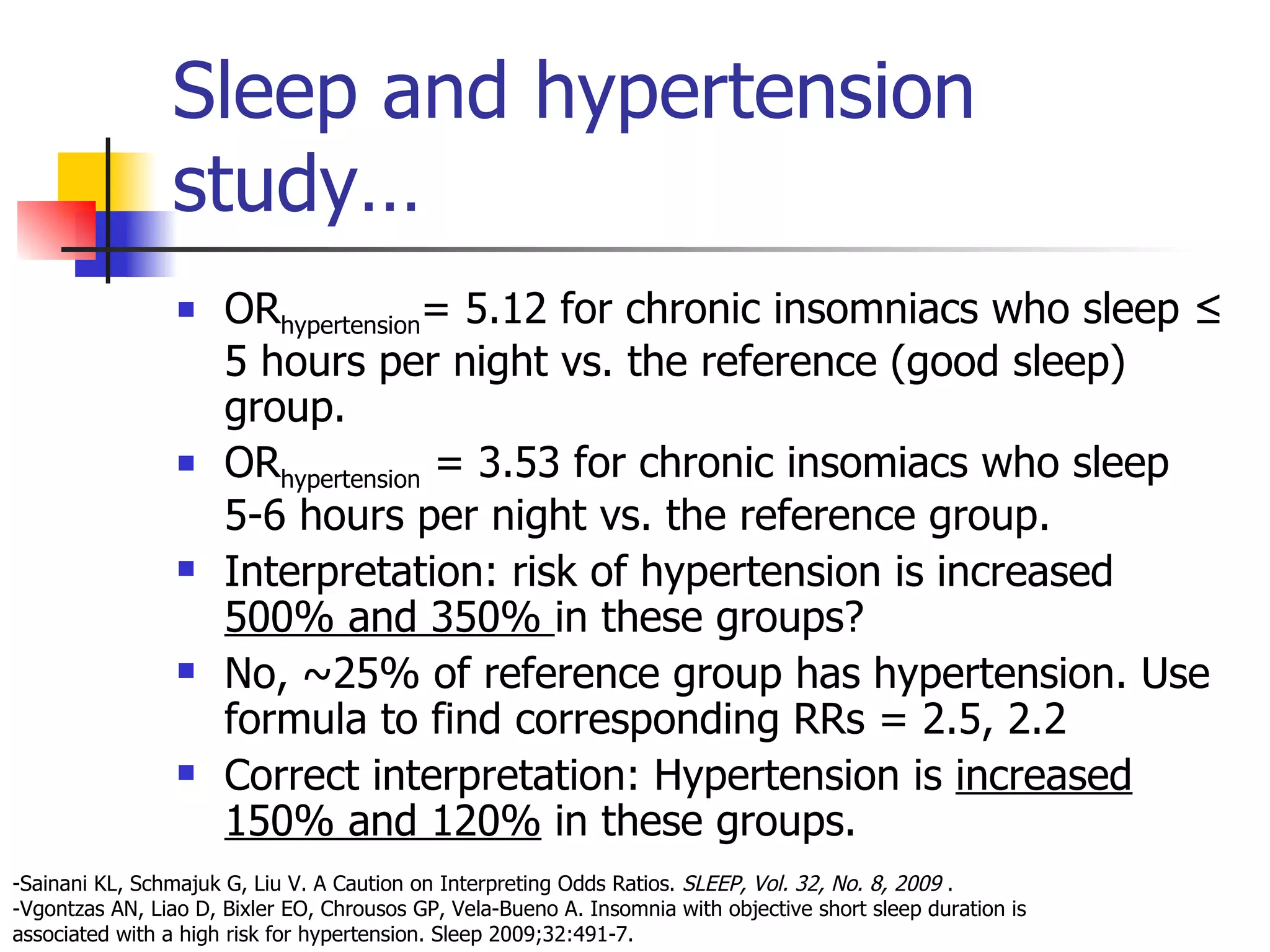 Sleep and hypertension study… OR hypertension = 5.12 for chronic insomniacs who sleep ≤ 5 hours per night vs. the reference (good sleep) group. OR hypertension  = 3.53 for chronic insomiacs who sleep 5-6 hours per night vs. the reference group. Interpretation: risk of hypertension is increased  500% and 350%  in these groups? No, ~25% of reference group has hypertension. Use formula to find corresponding RRs = 2.5, 2.2 Correct interpretation: Hypertension is  increased 150% and 120%  in these groups. -Sainani KL, Schmajuk G, Liu V. A Caution on Interpreting Odds Ratios.  SLEEP, Vol. 32, No. 8, 2009  . -Vgontzas AN, Liao D, Bixler EO, Chrousos GP, Vela-Bueno A. Insomnia with objective short sleep duration is associated with a high risk for hypertension. Sleep 2009;32:491-7.  