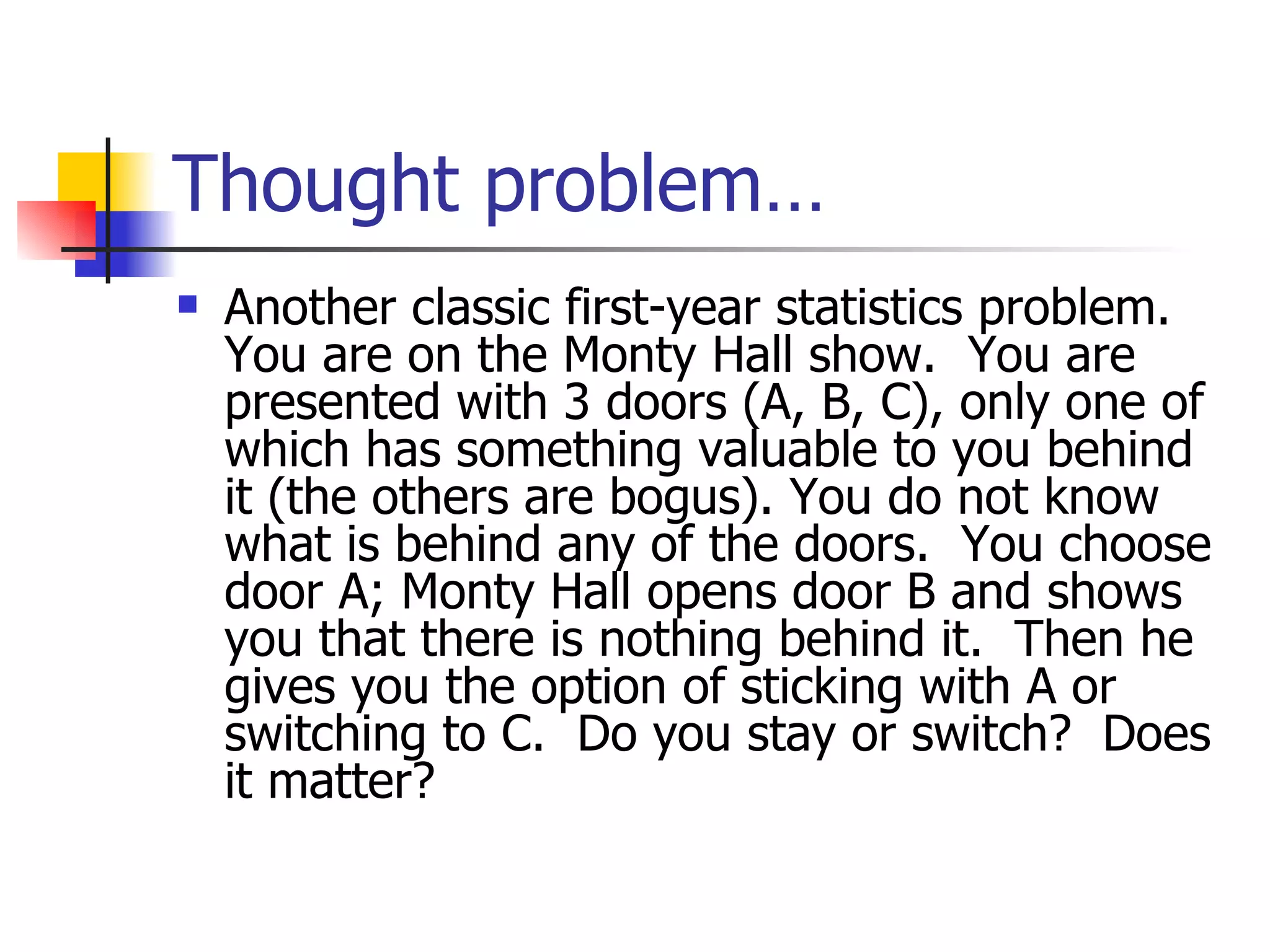 Thought problem…  Another classic first-year statistics problem.  You are on the Monty Hall show.  You are presented with 3 doors (A, B, C), only one of which has something valuable to you behind it (the others are bogus). You do not know what is behind any of the doors.  You choose door A; Monty Hall opens door B and shows you that there is nothing behind it.  Then he gives you the option of sticking with A or switching to C.  Do you stay or switch?  Does it matter? 
