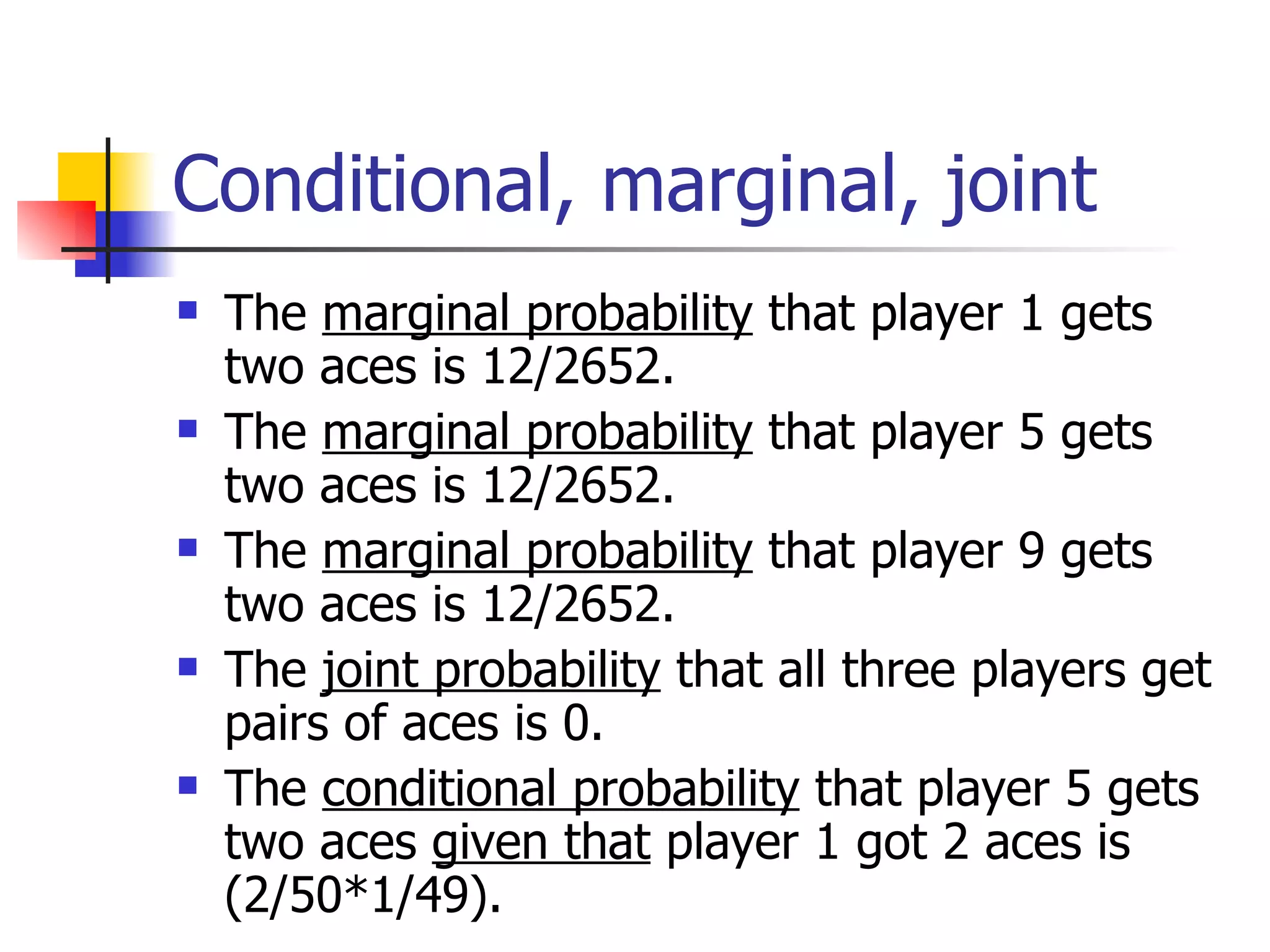 Conditional, marginal, joint The  marginal probability  that player 1 gets two aces is 12/2652. The  marginal probability  that player 5 gets two aces is 12/2652. The  marginal probability  that player 9 gets two aces is 12/2652. The  joint probability  that all three players get pairs of aces is 0. The  conditional probability  that player 5 gets two aces  given that  player 1 got 2 aces is (2/50*1/49). 
