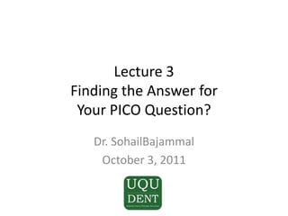 Lecture 3Finding the Answer for Your PICO Question? Dr. SohailBajammal October 3, 2011 