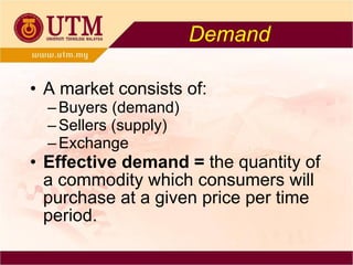 Demand A market consists of: Buyers (demand) Sellers (supply) Exchange Effective demand =  the quantity of a commodity which consumers will purchase at a given price per time period. 