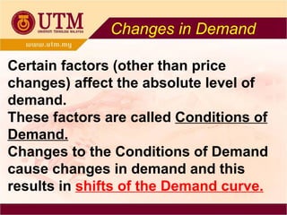 Changes in Demand Certain factors (other than price changes) affect the absolute level of demand. These factors are called  Conditions of Demand. Changes to the Conditions of Demand cause changes in demand and this results in  shifts of the Demand curve. 