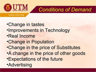 Conditions of Demand Change in tastes Improvements in Technology Real Income  Change in Population Change in the price of Substitutes A change in the price of other goods Expectations of the future Advertising 