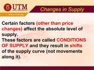 Changes in Supply Certain factors  (other than price   changes)  affect the absolute level of supply. These factors are called  CONDITIONS OF SUPPLY   and they result in  shifts  of the supply curve  (not movements along it). 