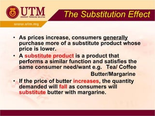 The Substitution Effect As prices increase, consumers  generally  purchase more of a substitute product whose price is lower. A  substitute product   is a product that performs a similar function and satisfies the same consumer need/want e.g.  Tea/ Coffee Butter/Margarine If the price of butter  increases , the quantity demanded will  fall  as consumers will  substitute  butter with margarine. 