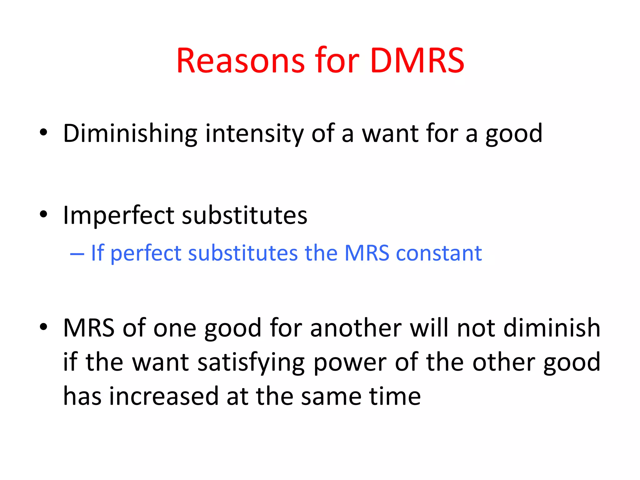 Reasons for DMRS
• Diminishing intensity of a want for a good

• Imperfect substitutes
  – If perfect substitutes the MRS constant


• MRS of one good for another will not diminish
  if the want satisfying power of the other good
  has increased at the same time
 