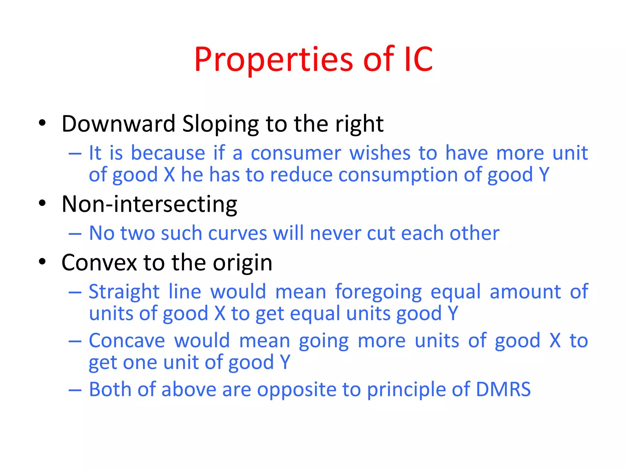 Properties of IC
• Downward Sloping to the right
  – It is because if a consumer wishes to have more unit
    of good X he has to reduce consumption of good Y
• Non-intersecting
  – No two such curves will never cut each other
• Convex to the origin
  – Straight line would mean foregoing equal amount of
    units of good X to get equal units good Y
  – Concave would mean going more units of good X to
    get one unit of good Y
  – Both of above are opposite to principle of DMRS
 