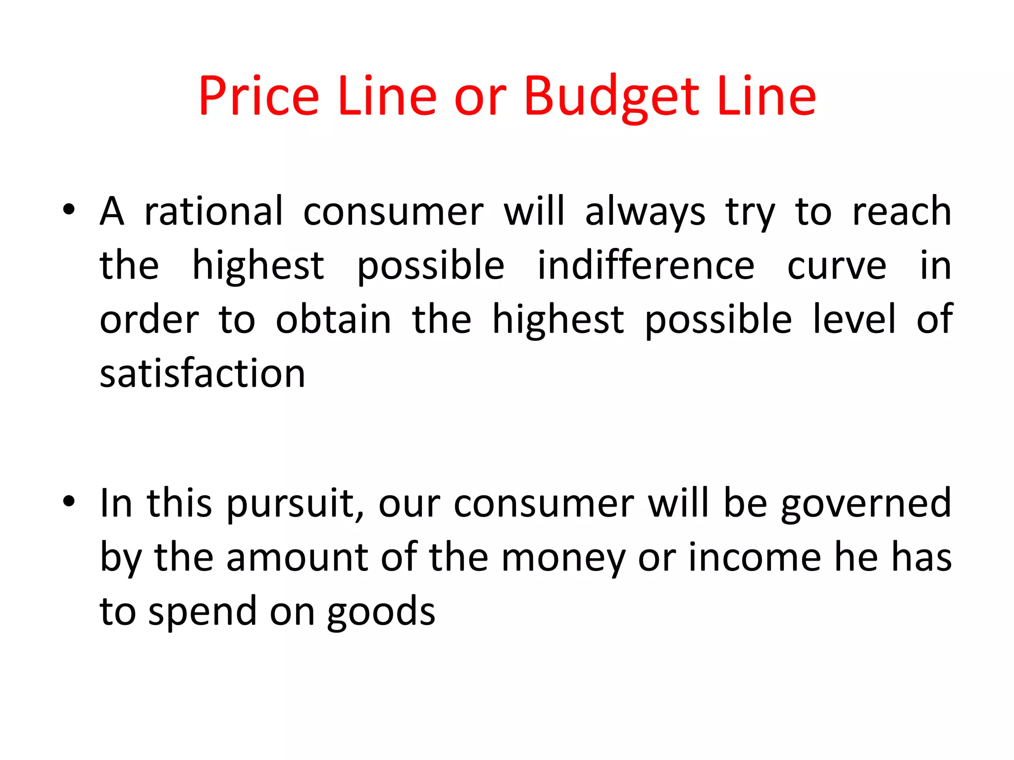 Price Line or Budget Line
• A rational consumer will always try to reach
  the highest possible indifference curve in
  order to obtain the highest possible level of
  satisfaction

• In this pursuit, our consumer will be governed
  by the amount of the money or income he has
  to spend on goods
 