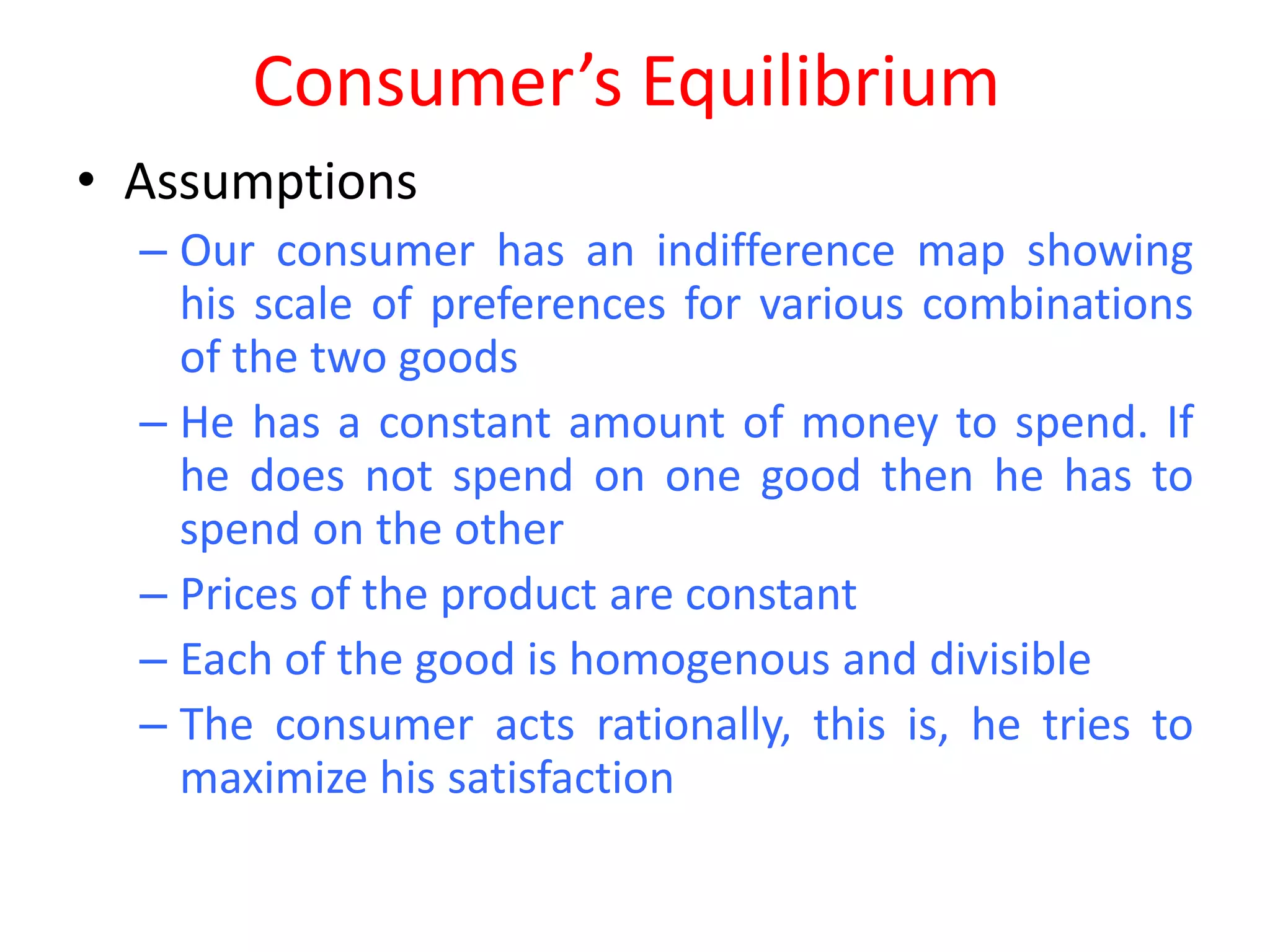 Consumer’s Equilibrium
• Assumptions
  – Our consumer has an indifference map showing
    his scale of preferences for various combinations
    of the two goods
  – He has a constant amount of money to spend. If
    he does not spend on one good then he has to
    spend on the other
  – Prices of the product are constant
  – Each of the good is homogenous and divisible
  – The consumer acts rationally, this is, he tries to
    maximize his satisfaction
 