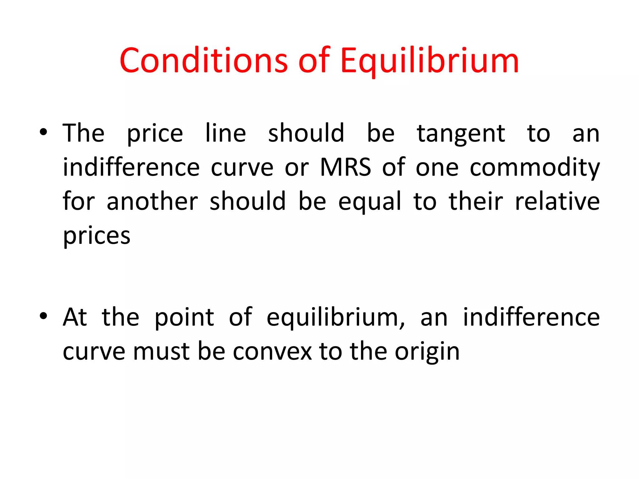Conditions of Equilibrium
• The price line should be tangent to an
  indifference curve or MRS of one commodity
  for another should be equal to their relative
  prices

• At the point of equilibrium, an indifference
  curve must be convex to the origin
 