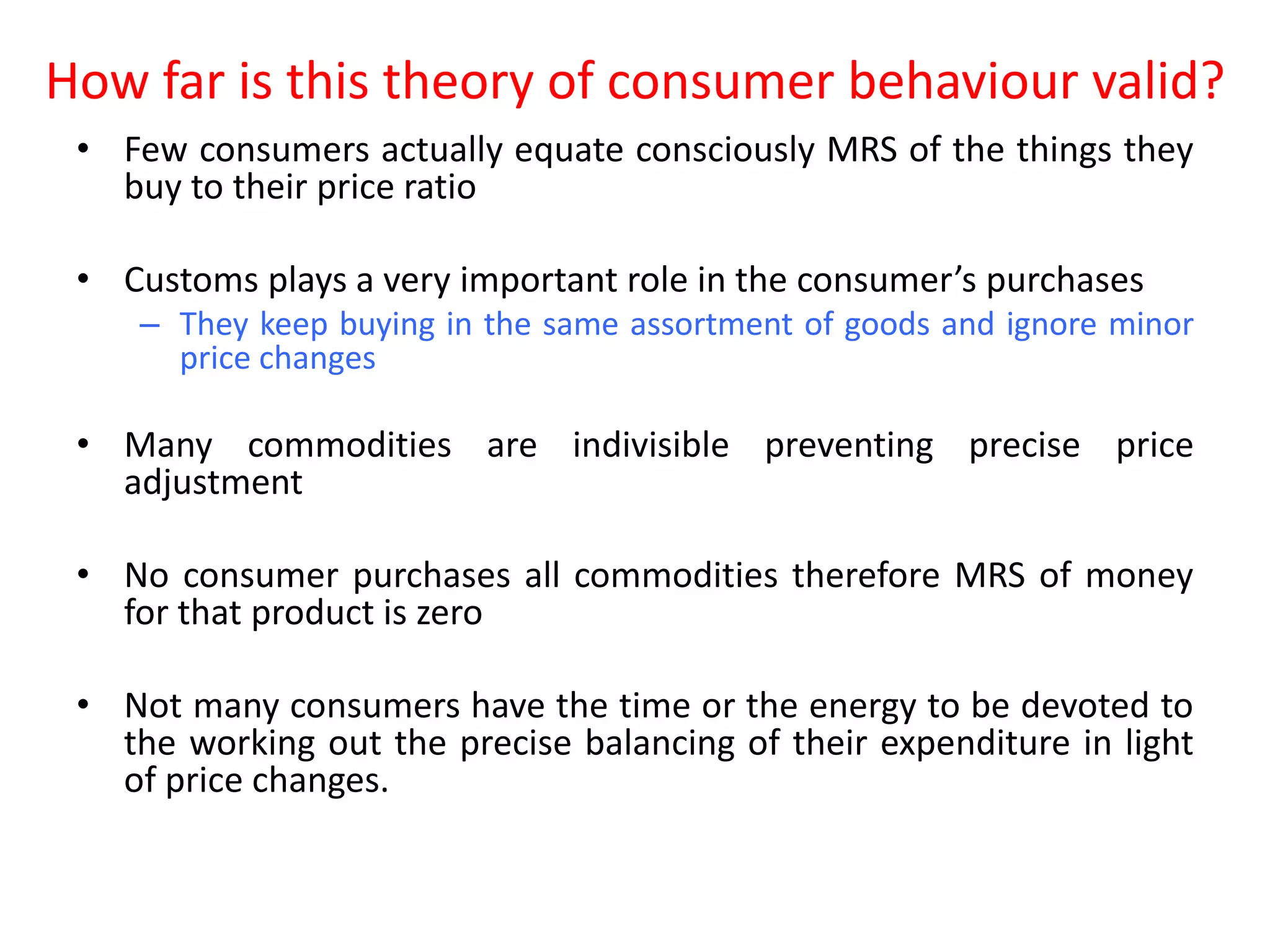 How far is this theory of consumer behaviour valid?
 • Few consumers actually equate consciously MRS of the things they
   buy to their price ratio

 • Customs plays a very important role in the consumer’s purchases
    – They keep buying in the same assortment of goods and ignore minor
      price changes

 • Many commodities are indivisible preventing precise price
   adjustment

 • No consumer purchases all commodities therefore MRS of money
   for that product is zero

 • Not many consumers have the time or the energy to be devoted to
   the working out the precise balancing of their expenditure in light
   of price changes.
 