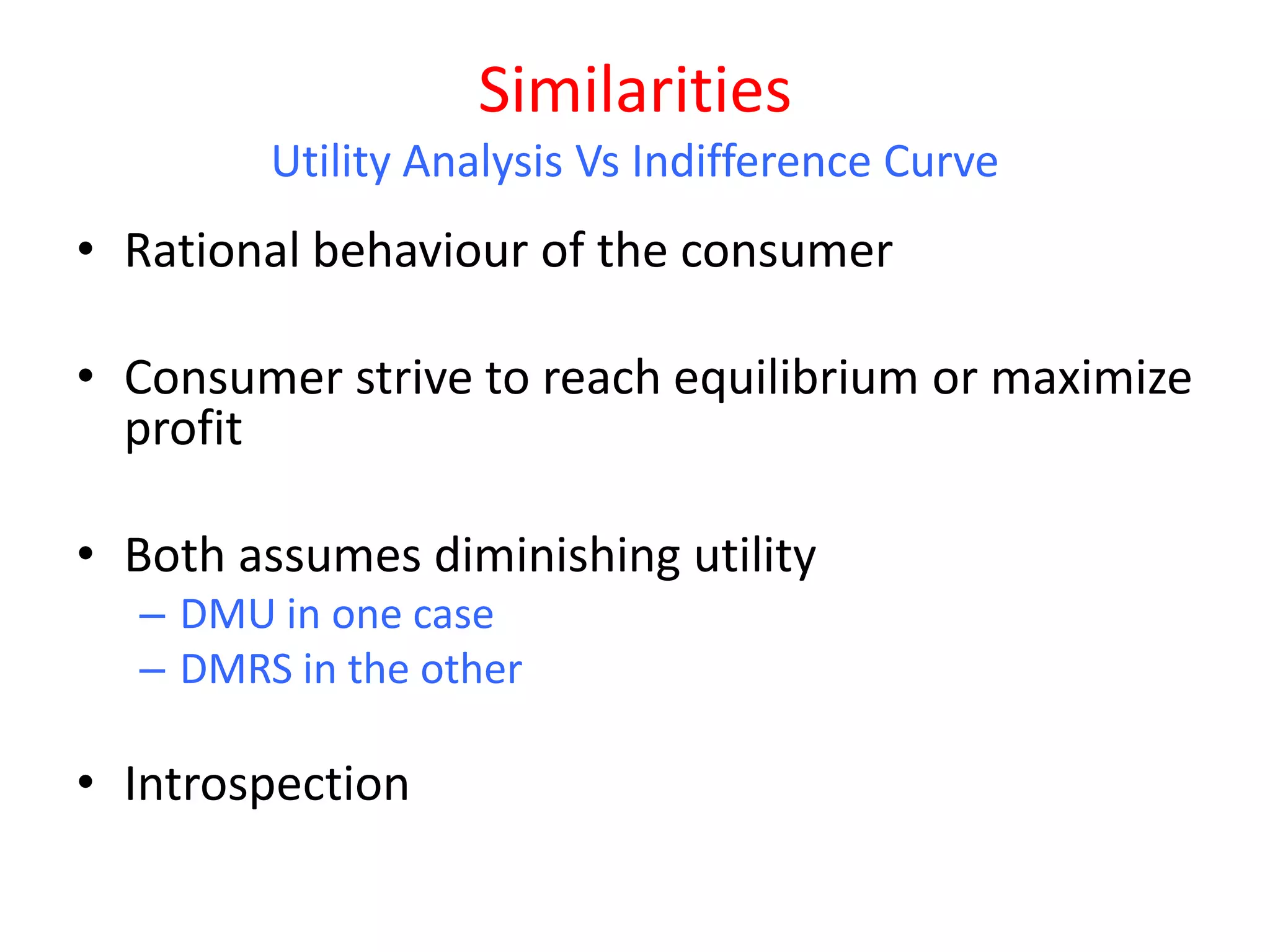 Similarities
        Utility Analysis Vs Indifference Curve
• Rational behaviour of the consumer

• Consumer strive to reach equilibrium or maximize
  profit

• Both assumes diminishing utility
  – DMU in one case
  – DMRS in the other

• Introspection
 