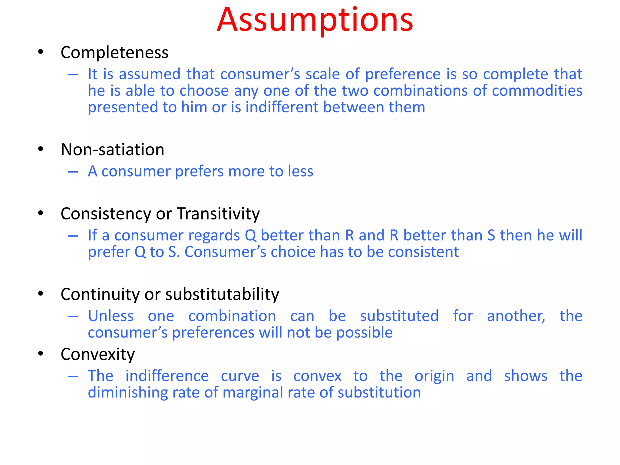 Assumptions
• Completeness
    – It is assumed that consumer’s scale of preference is so complete that
      he is able to choose any one of the two combinations of commodities
      presented to him or is indifferent between them

• Non-satiation
    – A consumer prefers more to less

• Consistency or Transitivity
    – If a consumer regards Q better than R and R better than S then he will
      prefer Q to S. Consumer’s choice has to be consistent

• Continuity or substitutability
    – Unless one combination can be substituted for another, the
      consumer’s preferences will not be possible
• Convexity
    – The indifference curve is convex to the origin and shows the
      diminishing rate of marginal rate of substitution
 