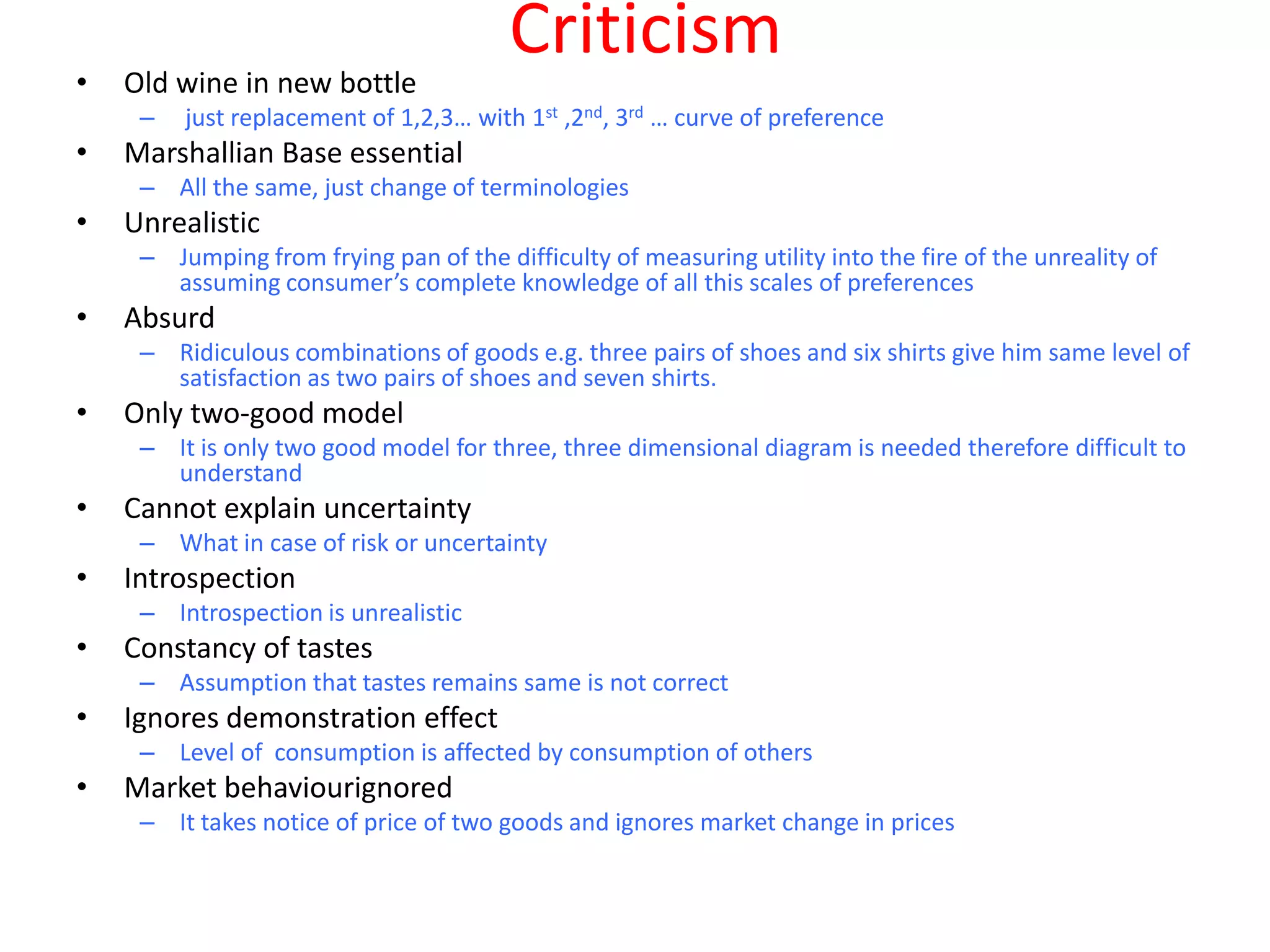 Criticism
•   Old wine in new bottle
     –   just replacement of 1,2,3… with 1st ,2nd, 3rd … curve of preference
•   Marshallian Base essential
     – All the same, just change of terminologies
•   Unrealistic
     – Jumping from frying pan of the difficulty of measuring utility into the fire of the unreality of
       assuming consumer’s complete knowledge of all this scales of preferences
•   Absurd
     – Ridiculous combinations of goods e.g. three pairs of shoes and six shirts give him same level of
       satisfaction as two pairs of shoes and seven shirts.
•   Only two-good model
     – It is only two good model for three, three dimensional diagram is needed therefore difficult to
       understand
•   Cannot explain uncertainty
     – What in case of risk or uncertainty
•   Introspection
     – Introspection is unrealistic
•   Constancy of tastes
     – Assumption that tastes remains same is not correct
•   Ignores demonstration effect
     – Level of consumption is affected by consumption of others
•   Market behaviourignored
     – It takes notice of price of two goods and ignores market change in prices
 