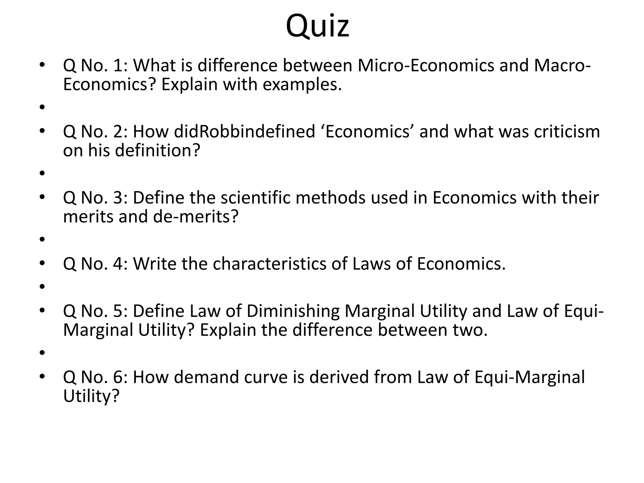 Quiz
• Q No. 1: What is difference between Micro-Economics and Macro-
  Economics? Explain with examples.
•
• Q No. 2: How didRobbindefined ‘Economics’ and what was criticism
  on his definition?
•
• Q No. 3: Define the scientific methods used in Economics with their
  merits and de-merits?
•
• Q No. 4: Write the characteristics of Laws of Economics.
•
• Q No. 5: Define Law of Diminishing Marginal Utility and Law of Equi-
  Marginal Utility? Explain the difference between two.
•
• Q No. 6: How demand curve is derived from Law of Equi-Marginal
  Utility?
 