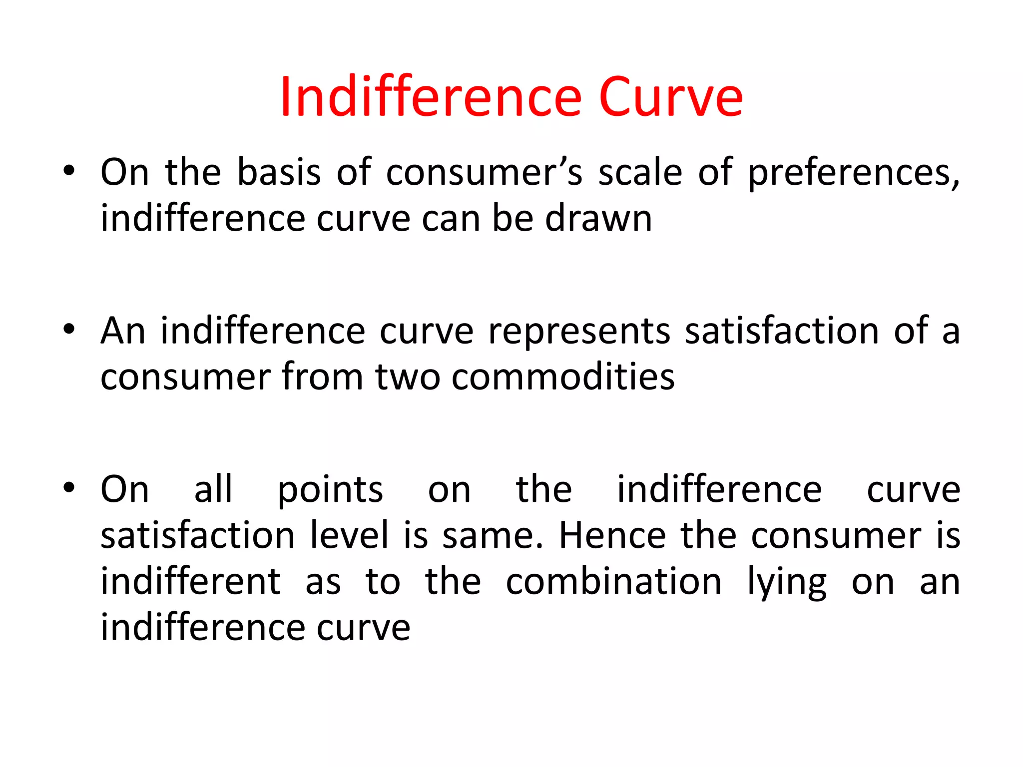 Indifference Curve
• On the basis of consumer’s scale of preferences,
  indifference curve can be drawn

• An indifference curve represents satisfaction of a
  consumer from two commodities

• On all points on the indifference curve
  satisfaction level is same. Hence the consumer is
  indifferent as to the combination lying on an
  indifference curve
 